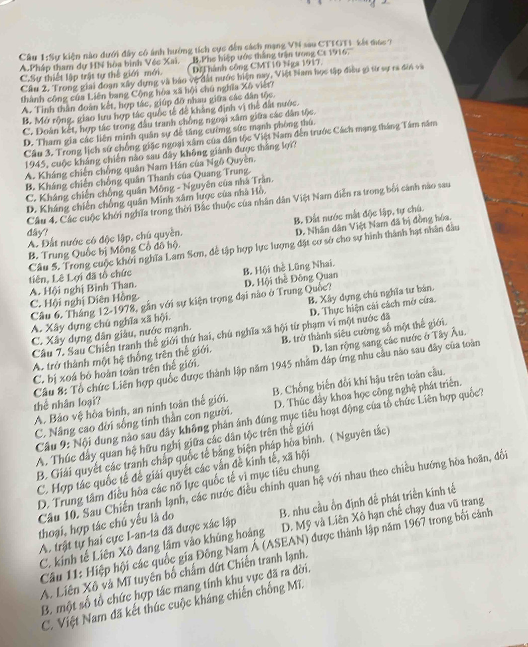 Sự kiện nào dưới đây có ảnh hưởng tích cực đến cách mạng VN sau CTTOT1 tết mục 7
A.Pháp tham dự HN hòa bình Véc Xai. B.Phe hiệp ước thắng trận trong Ct 1916.
C.Sự thiết lập trật tự thế giới mới. Dặ hành công CMT10 Nga 1917,
Cầu 2. Trong giai đoạn xây dựng và báo vệ đất nước hiện nay, Việt Nam học tập điều gi từ sự ra đời và
thành công của Liên bang Cộng hòa xã hội chú nghĩa Xô viết?
A. Tinh thần đoàn kết, hợp tác, giúp đỡ nhau giữa các dân tộc.
B. Mở rộng, giao lưu hợp tác quốc tế để khảng định vị thể đất nước.
C. Đoàn kết, hợp tác trong đầu tranh chồng ngoại xâm giữa các dân tộc.
D. Tham gia các liên minh quân sự dễ tăng cường sức mạnh phòng thú.
Câu 3. Trong lịch sử chống giặc ngoại xâm của dân tộc Việt Nam đến trước Cách mạng tháng Tâm năm
1945, cuộc kháng chiến nào sau dây không giảnh được thắng lợi?
A. Kháng chiến chống quân Nam Hán của Ngô Quyền.
B. Kháng chiến chống quân Thanh của Quang Trung
C. Kháng chiến chống quân Mông - Nguyên của nhà Trần.
D. Kháng chiến chống quân Minh xâm lược của nhà Hồ.
Câu 4. Các cuộc khởi nghĩa trong thời Bắc thuộc của nhân dân Việt Nam diễn ra trong bối cảnh nào sau
A. Đất nước có độc lập, chú quyền. B. Đất nước mắt độc lập, tự chú.
dây!
D. Nhân dân Việt Nam đã bị đồng hóa.
Câu 5. Trong cuộc khởi nghĩa Lam Sơn, đề tập hợp lực lượng đặt cơ sở cho sự hình thành hạt nhân đầu
B. Trung Quốc bị Mông Cổ đô hộ.
Liên, Lê Lợi đã tổ chức
B. Hội thể Lũng Nhai.
A. Hội nghị Bình Than.
C. Hội nghị Diên Hồng. D. Hội thể Đông Quan
Câu 6. Tháng 12-1978, gần với sự kiện trọng đại nào ở Trung Quốc?
A. Xây dựng chủ nghĩa xã hội. B. Xây dựng chú nghĩa tư bản.
C. Xây dụng dân giâu, nước mạnh. D. Thực hiện cải cách mở cứa.
Câu 7. Sau Chiến tranh thế giới thứ hai, chủ nghĩa xã hội từ phạm vi một nước đã
A. trở thành một hệ thống trên thế giới. B. trở thành siêu cường số một thế giới.
C. bị xoá bỏ hoàn toàn trên thế giới. D. lan rộng sang các nước ở Tây Âu.
Cầu 8: Tổ chức Liên hợp quốc được thành lập năm 1945 nhằm đáp ứng nhu cầu nào sau đây của toàn
A. Bảo vệ hòa bình, an ninh toàn thế giới. B. Chống biến đổi khí hậu trên toàn cầu.
thể nhân loại?
C. Nâng cao đời sống tinh thần con người. D. Thúc đầy khoa học công nghệ phát triển.
Cầu 9: Nội dung nào sau đây không phản ánh đúng mục tiêu hoạt động của tổ chức Liên hợp quốc?
A. Thúc đây quan hệ hữu nghị giữa các dân tộc trên thế giới
B. Giải quyết các tranh chấp quốc tế bảng biện pháp hòa bình. ( Nguyên tắc)
C. Hợp tác quốc tế đề giải quyết các vấn đề kinh tế, xã hội
D. Trung tâm điều hòa các nổ lực quốc tế vì mục tiêu chung
Câu 10. Sau Chiến tranh lạnh, các nước điều chính quan hệ với nhau theo chiều hướng hòa hoãn, đối
A. trật tự hai cực I-an-ta đã được xác lập B. nhu cầu ồn định để phát triển kính tế
thoại, hợp tác chú yếu là do
C. kinh tế Liên Xô đang lâm vào khúng hoàng D. Mỹ và Liên Xô hạn chế chạy đua vũ trang
Câu 11: Hiệp hội các quốc gia Đông Nam Á (ASEAN) được thành lập năm 1967 trong bối cảnh
A. Liên Xô và Mĩ tuyên bố chấm dứt Chiến tranh lạnh.
B. một số tổ chức hợp tác mang tính khu vực đã ra đời.
C. Việt Nam đã kết thúc cuộc kháng chiến chống Mĩ.