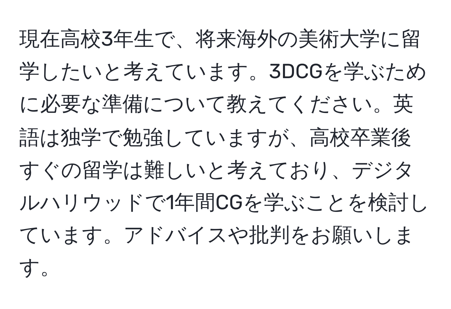 現在高校3年生で、将来海外の美術大学に留学したいと考えています。3DCGを学ぶために必要な準備について教えてください。英語は独学で勉強していますが、高校卒業後すぐの留学は難しいと考えており、デジタルハリウッドで1年間CGを学ぶことを検討しています。アドバイスや批判をお願いします。