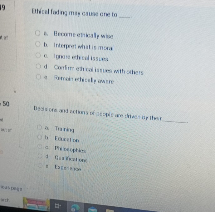 Ethícal fading may cause one to _.
a. Become ethically wise
it of
b. Interpret what is moral
c. Ignore ethical issues
d. Confirm ethical issues with others
e. Remain ethically aware
50 Decisions and actions of people are driven by their
d
_
_.
out of
a. Training
b. Education
c. Philosophies
d. Qualifications
e. Experience
ous page
arch