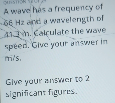 A wave has a frequency of
66 Hz and a wavelength of
41.3 m. Calculate the wave 
speed. Give your answer in
m/s. 
Give your answer to 2
significant figures.