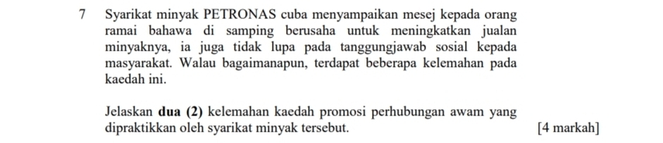 Syarikat minyak PETRONAS cuba menyampaikan mesej kepada orang 
ramai bahawa di samping berusaha untuk meningkatkan jualan 
minyaknya, ia juga tidak lupa pada tanggungjawab sosial kepada 
masyarakat. Walau bagaimanapun, terdapat beberapa kelemahan pada 
kaedah ini. 
Jelaskan dua (2) kelemahan kaedah promosi perhubungan awam yang 
dipraktikkan oleh syarikat minyak tersebut. [4 markah]