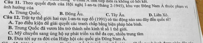 ở châu A hên tiếp diễn ra không có hồi kết.
Câu 11. Theo quyết định của Hội nghị I-an-ta (tháng 2-1945), khu vực Đông Nam Á thuộc phạm vi
ảnh hưởng của
A. Trung Quốc. B. Đông Âu. C. Tây Âu. D. Liên Xô.
Câu 12. Trật tự thế giới hai cực I-an-ta sụp đồ (1991) có tác động nào sau đây đến quốc tế?
A. Tạo điều kiện đề giải quyết các tranh chấp bằng biện pháp hòa bình.
B. Trung Quốc đã vươn lên trở thành nền kinh tế số 1 thể giới.
C. Mỹ chuyền sang ủng hộ sự phát triển xu thế đa cực, nhiều trung tâm
D. Đưa tới sự ra đời của Hiệp hội các quốc gia Đông Nam Á.