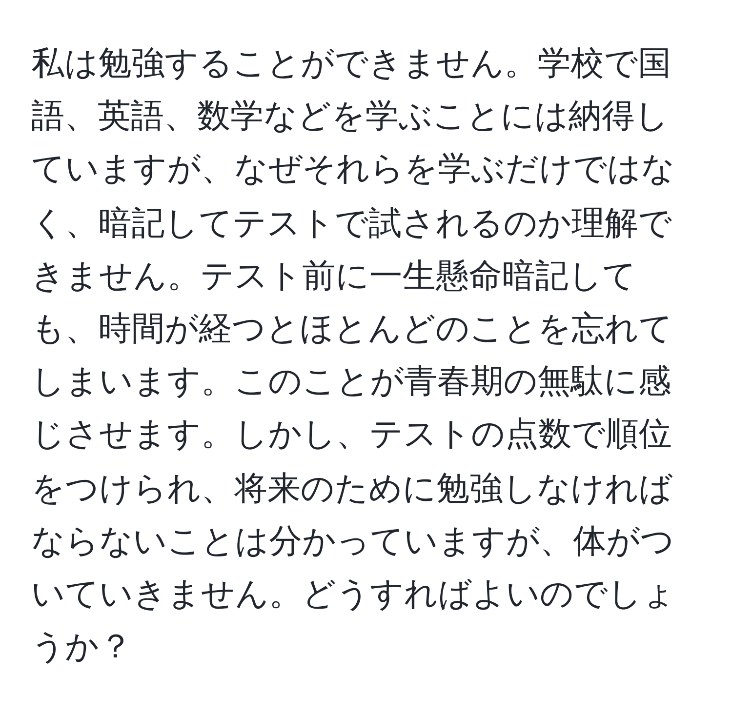 私は勉強することができません。学校で国語、英語、数学などを学ぶことには納得していますが、なぜそれらを学ぶだけではなく、暗記してテストで試されるのか理解できません。テスト前に一生懸命暗記しても、時間が経つとほとんどのことを忘れてしまいます。このことが青春期の無駄に感じさせます。しかし、テストの点数で順位をつけられ、将来のために勉強しなければならないことは分かっていますが、体がついていきません。どうすればよいのでしょうか？