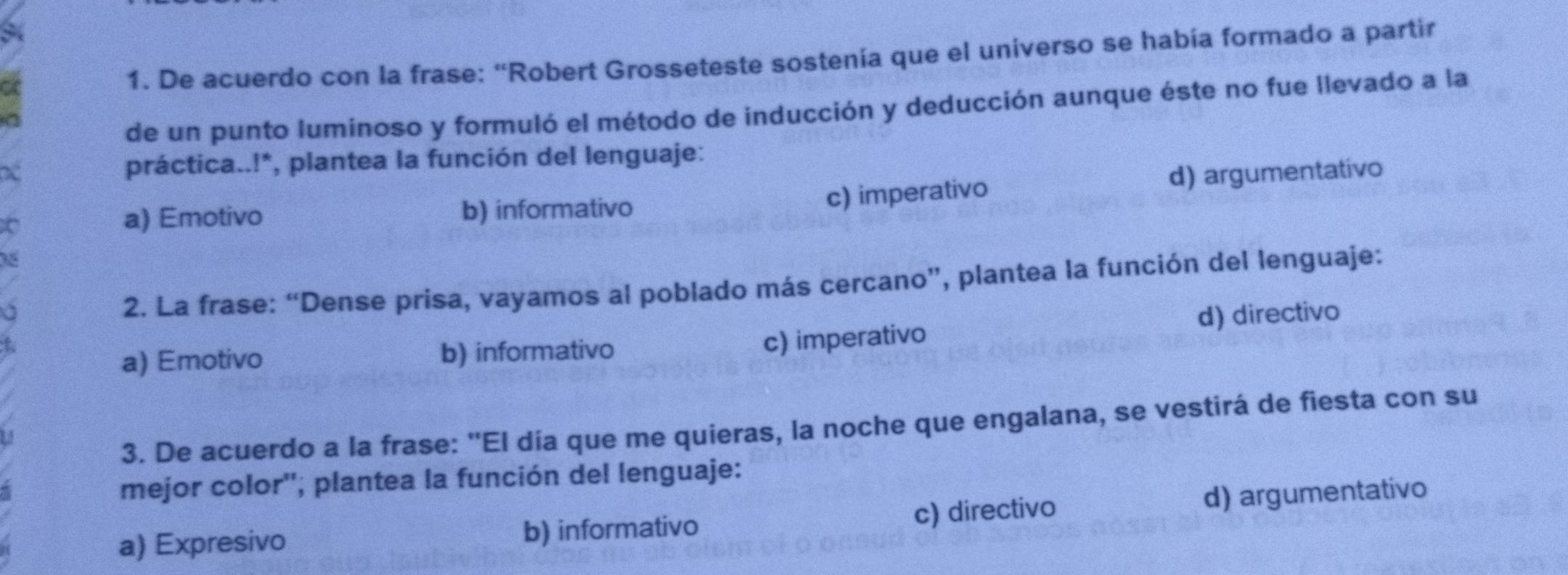 De acuerdo con la frase: “Robert Grosseteste sostenía que el universo se había formado a partir
de un punto luminoso y formuló el método de inducción y deducción aunque éste no fue llevado a la
práctica..!*, plantea la función del lenguaje:
a) Emotivo b) informativo
c) imperativo d) argumentativo
2. La frase: “Dense prisa, vayamos al poblado más cercano”, plantea la función del lenguaje:
a) Emotivo b) informativo c) imperativo d) directivo
3. De acuerdo a la frase: 'El día que me quieras, la noche que engalana, se vestirá de fiesta con su
mejor color'', plantea la función del lenguaje:
a) Expresivo b) informativo c) directivo d) argumentativo