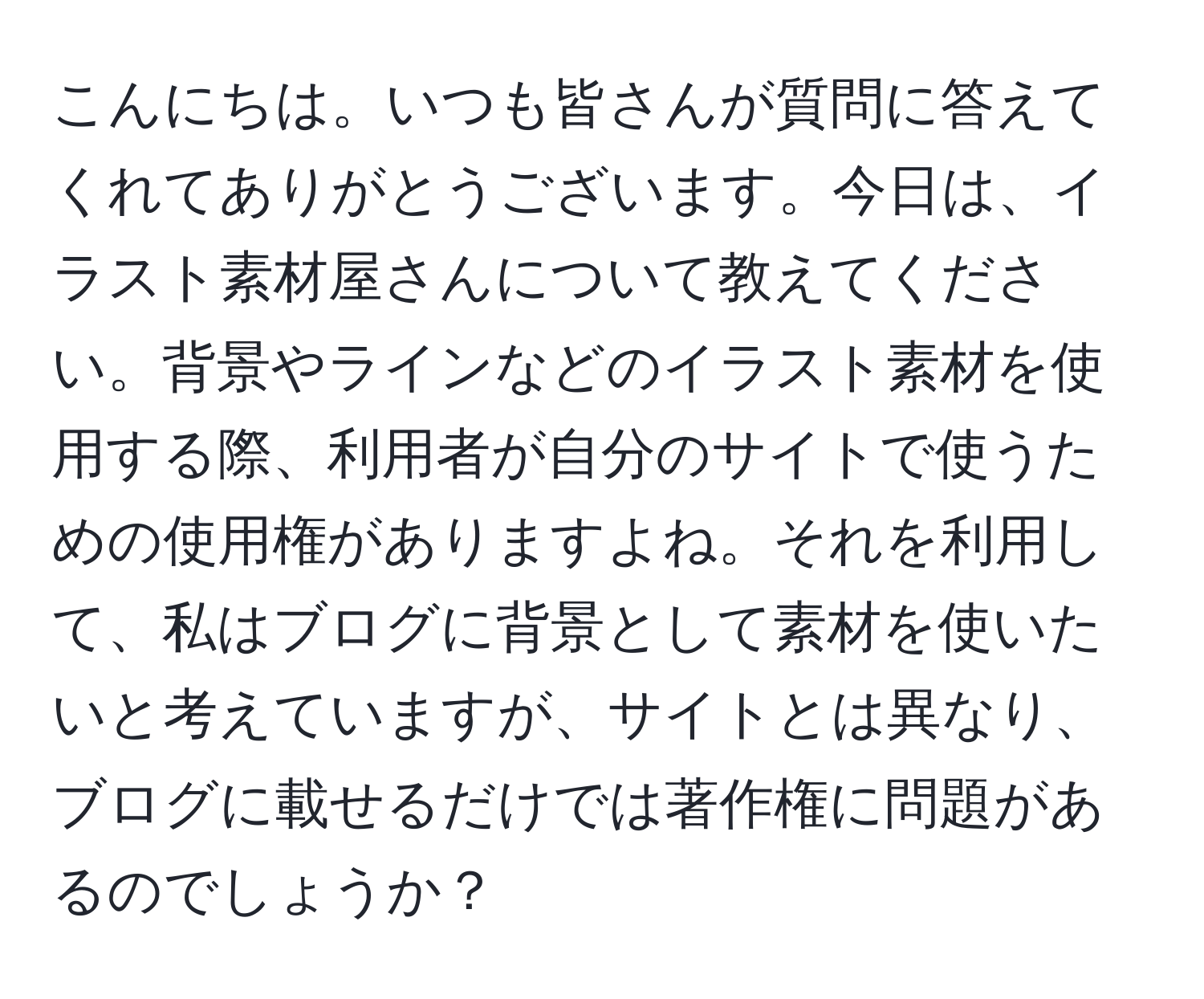 こんにちは。いつも皆さんが質問に答えてくれてありがとうございます。今日は、イラスト素材屋さんについて教えてください。背景やラインなどのイラスト素材を使用する際、利用者が自分のサイトで使うための使用権がありますよね。それを利用して、私はブログに背景として素材を使いたいと考えていますが、サイトとは異なり、ブログに載せるだけでは著作権に問題があるのでしょうか？