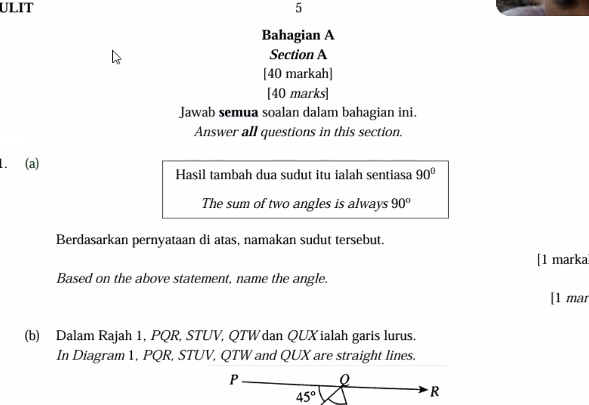 ULIT 5
Bahagian A
Section A
[40 markah]
[40 marks]
Jawab semua soalan dalam bahagian ini.
Answer all questions in this section.
1. (a)
Hasil tambah dua sudut itu ialah sentiasa 90°
The sum of two angles is always 90^o
Berdasarkan pernyataan di atas, namakan sudut tersebut.
[1 marka
Based on the above statement, name the angle.
[1 mar
(b) Dalam Rajah 1, PQR, STUV, QTWdan QUXialah garis lurus.
In Diagram 1, PQR, STUV, QTW and QUX are straight lines.