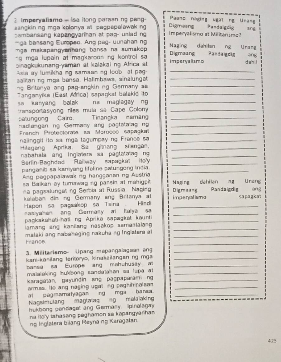 Paano naging ugat ng Unang
Imperyalismo- Isa itong paraan ng pang- Digmaang Pandaigdig ang
angkin ng mga kolonya at pagpapalawak ng
ambansang kapangyarihan at pag- unlad ng Imperyalismo at Militarismo?
mga bansang Europeo. Ang pag- uunahan ng Naging dahilan ng Unang
ga makapangyanhang bansa na sumakop .
ng mga lupain at magkaroon ng kontrol sa Digmaang Pandaigdig ang
sinagkukunang-yaman at kalakal ng Africa at imperyalismo dahil
Asia ay lumikha ng samaan ng loob at pag-_
alitan ng mga bansa. Halimbawa, sinalungat_
ng Britanya ang pag-angkin ng Germany sa_
Tanganyika (East Africa) sapagkat balakid ito_
sa kanyang balak na maglagay ng_
transportasyong riles mula sa Cape Colony_
patungong Cairo. Tinangka namang_
nadiangan ng Germany ang pagtatatag ng_
French Protectorate sa Morocco sapagkat_
naiinggit ito sa mga tagumpay ng France sa_
Hilagang Aprika. Sa gitnang silangan,_
nabahala ang inglatera sa pagtatatag n_
Berlin-Baghdad Railway sapagkat ito'y_
panganib sa kaniyang lifeline patungong India._
9  Ang pagpapalawak ng hangganan ng Austria
4 sa Balkan ay tumawag ng pansin at mahigpit Naging dahilan ng Unang
na pagsalungat ng Serbia at Russia. Naging Digmaang Pandaigdig ang
kalaban din ng Germany ang Britanya at imperyalismo sapagkat
Hapon sa pagsakop sa Tsina Hindi_
nasiyahan ang Germany at Italya sa_
pagkakahati-hati ng Aprika sapagkat kaunti_
amang ang kanilang nasakop samantalang_
malaki ang nabahaging nakuha ng Inglatera at_
France
_
3. Militarismo- Upang mapangalagaan an_
kani-kanilang teritoryo, kinakailangan ng mga_
bansa sa Europe ang mahuhusay at_
malalaking hukbong sandatahan sa lupa at_
karagatan, gayundin ang pagpaparami ng_
armas. Ito ang naging ugat ng paghihinalaan_
al pagmamatyagan ng mga bansa._
Nagsimulang magtatag ng malalaking
hukbong pandagat ang Germany. Ipinalagay
na ito'y tahasang paghamon sa kapangyarihan
ng Inglatera bilang Reyna ng Karagatan
425