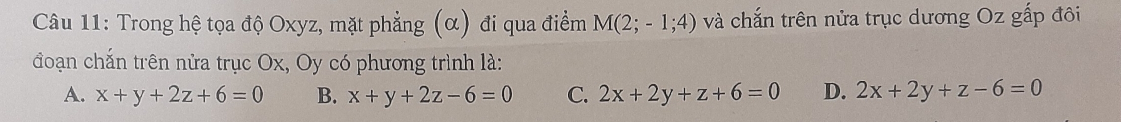 Trong hệ tọa độ Oxyz, mặt phẳng (α) đi qua điểm M(2;-1;4) và chắn trên nửa trục dương Oz gấp đôi
đoạn chắn trên nửa trục Ox, Oy có phương trình là:
A. x+y+2z+6=0 B. x+y+2z-6=0 C. 2x+2y+z+6=0 D. 2x+2y+z-6=0