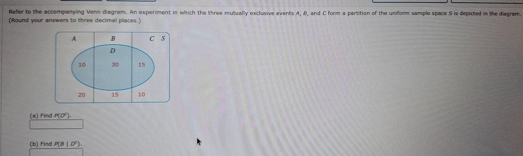 Refer to the accompanying Venn diagram. An experiment in which the three mutually exclusive events A, B, and C form a partition of the uniform sample space S is depicted in the diagram 
(Round your answers to three decimal places.) 
(a) Find P(D^C). 
(b) Find P(B|D^C).