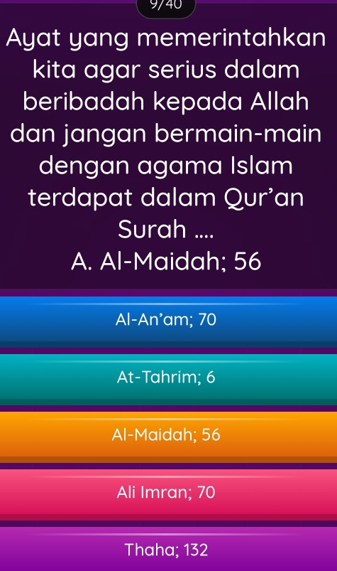 9/40
Ayat yang memerintahkan
kita agar serius dalam
beribadah kepada Allah
dan jangan bermain-main
dengan agama Islam
terdapat dalam Qur'an
Surah ....
A. Al-Maidah; 56
Al-An'am; 70
At-Tahrim; 6
Al-Maidah; 56
Ali Imran; 70
Thaha; 132