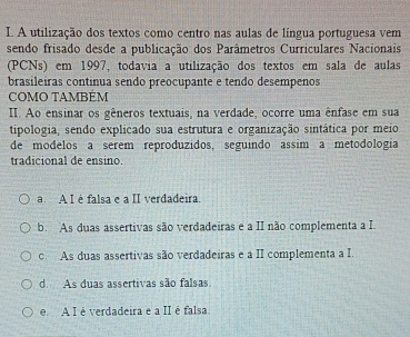 A utilização dos textos como centro nas aulas de língua portuguesa vem
sendo frisado desde a publicação dos Parâmetros Curriculares Nacionais
(PCNs) em 1997, todavia a utilização dos textos em sala de aulas
brasileiras continua sendo preocupante e tendo desempenos
COMO TAMBEM
II. Ao ensinar os gêneros textuais, na verdade, ocorre uma ênfase em sua
tipologia, sendo explicado sua estrutura e organização sintática por meio
de modelos a serem reproduzidos, seguindo assim a metodologia
tradicional de ensino.
a. A I é falsa e a II verdadeira.
b. As duas assertivas são verdadeiras e a II não complementa a I.
c. As duas assertivas são verdadeiras e a II complementa a I.
d. As duas assertivas são falsas.
e A I é verdadeira e a II é falsa.