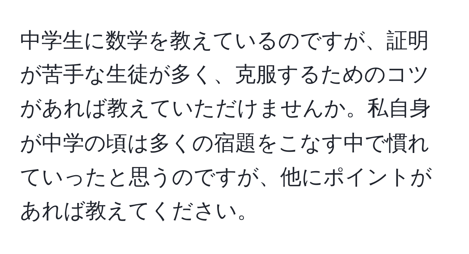 中学生に数学を教えているのですが、証明が苦手な生徒が多く、克服するためのコツがあれば教えていただけませんか。私自身が中学の頃は多くの宿題をこなす中で慣れていったと思うのですが、他にポイントがあれば教えてください。