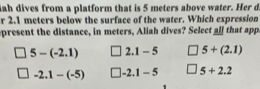 ah dives from a platform that is 5 meters above water. Her d
r 2.1 meters below the surface of the water. Which expression
epresent the distance, in meters, Aliah dives? Select all that app
5-(-2.1)
2.1-5
5+(2.1)
-2.1-(-5)
-2.1-5
5+2.2