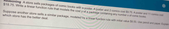 Reasoning A store sells packages of comic books with a poster. A poster and 2 comics cost $9.75. A poster and 11 comics cost
$18.75. Write a linear function rule that models the cost y of a package containing any number x of comic books. 
which store has the better deal. 
Suppose another store sells a similar package, modeled by a linear function rule with initial value $8.50. Use pencil and paper. Explain