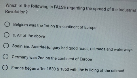 Which of the following is FALSE regarding the spread of the Industrial
Revolution?
Belgium was the 1st on the continent of Europe
e. All of the above
Spain and Austria-Hungary had good roads, railroads and waterways.
Germany was 2nd on the continent of Europe
France began after 1830 & 1850 with the building of the railroad