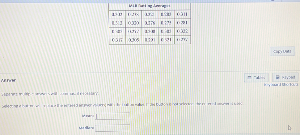 Copy Data 
Answer Tables Keypad 
Keyboard Shortcuts 
Separate multiple answers with commas, if necessary. 
Selecting a button will replace the entered answer value(s) with the button value. If the button is not selected, the entered answer is used. 
Mean: □ 
Median: □