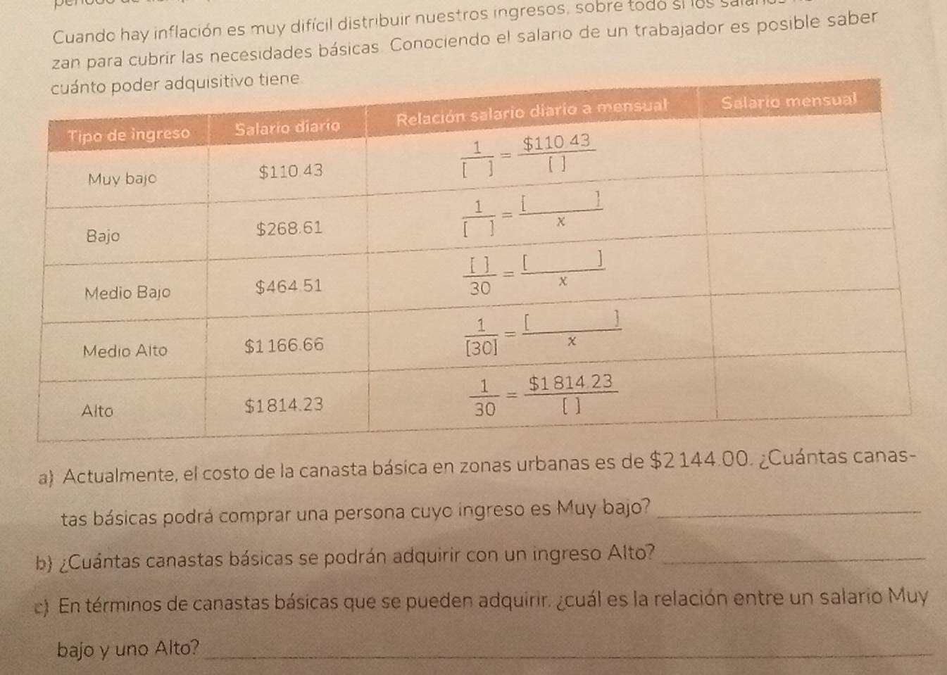 Cuando hay inflación es muy difícil distribuir nuestros ingresos, sobre todo si los sall
zan para cubrir las necesidades básicas. Conociendo el salario de un trabajador es posible saber
a) Actualmente, el costo de la canasta básica en zonas urbanas es de $2 144.00. ¿Cuántas cana
tas básicas podrá comprar una persona cuyo ingreso es Muy bajo?_
b) ¿Cuántas canastas básicas se podrán adquirir con un ingreso Alto?_
c). En términos de canastas básicas que se pueden adquirir. ¿cuál es la relación entre un salario Muy
bajo y uno Alto?_