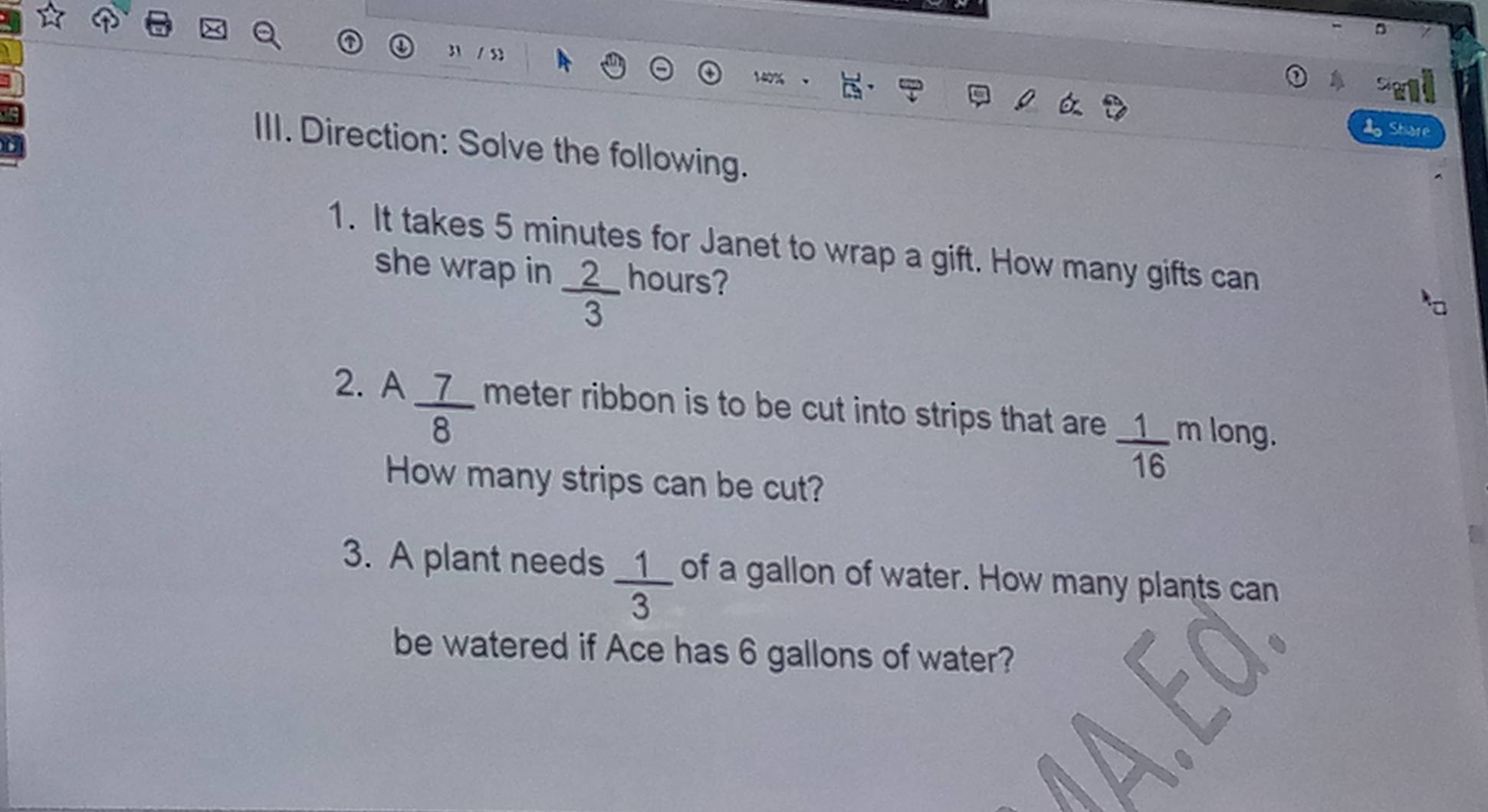 31 / 5 
14 
1 Share 
III. Direction: Solve the following. 
1. It takes 5 minutes for Janet to wrap a gift. How many gifts can 
she wrap in  2/3  hours? 
2. A  7/8  meter ribbon is to be cut into strips that are  1/16  m long. 
How many strips can be cut? 
3. A plant needs  1/3  of a gallon of water. How many plants can 
be watered if Ace has 6 gallons of water?