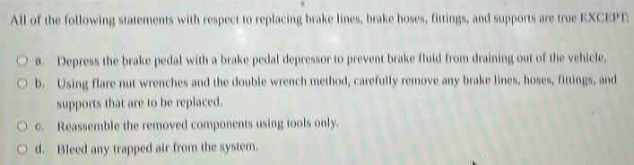 All of the following statements with respect to replacing brake lines, brake hoses, fittings, and supports are true EXCEPT:
a. Depress the brake pedal with a brake pedal depressor to prevent brake fluid from draining out of the vehicle,
b. Using flare nut wrenches and the double wrench method, carefully remove any brake lines, hoses, fittings, and
supports that are to be replaced.
c. Reassemble the removed components using tools only.
d. Bleed any trapped air from the system.