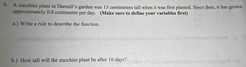 A zucchini plant in Darnell’s garden was 13 centimeters tall when it was first planted. Since then, it has grown 
approximately 0.8 centimeter per day. (Make sure to define your variables first) 
a.) Write a rule to describe the function. 
b.) How tall will the zucchini plant be after 16 days?