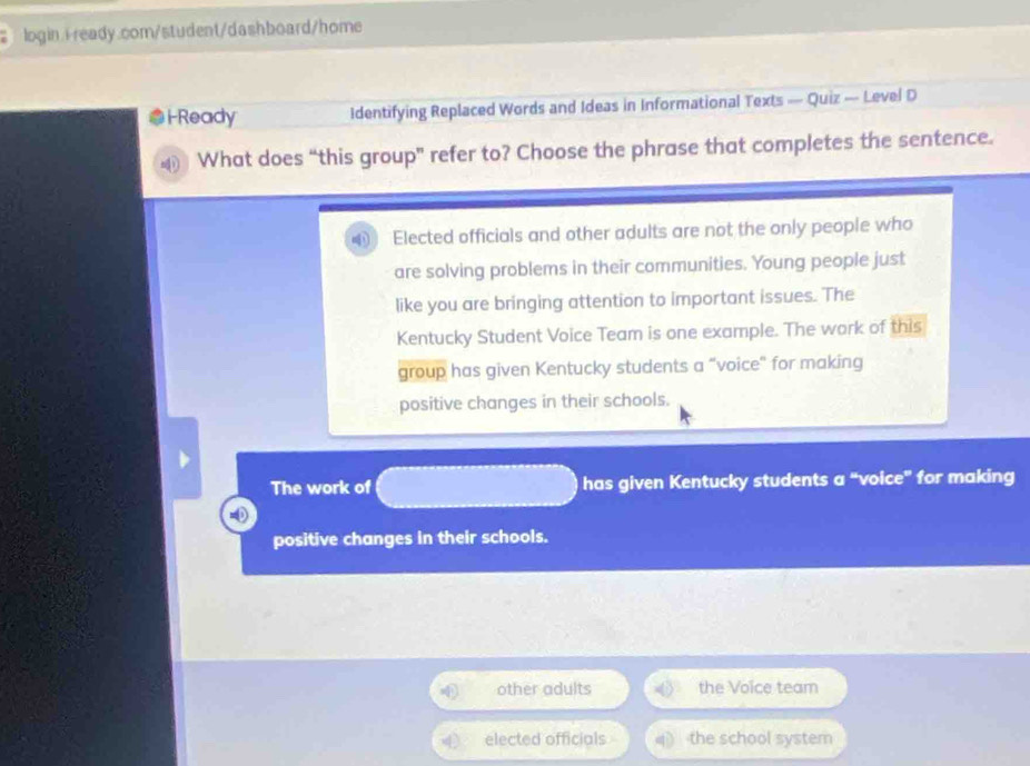 i-Ready Identifying Replaced Words and Ideas in Informational Texts — Quiz — Level D
What does “this group” refer to? Choose the phrase that completes the sentence.
Elected officials and other adults are not the only people who
are solving problems in their communities. Young people just
like you are bringing attention to important issues. The
Kentucky Student Voice Team is one example. The work of this
group has given Kentucky students a "voice" for making
positive changes in their schools.
The work of has given Kentucky students a “voice” for making
positive changes in their schools.
other adults the Voice team
elected officials the school system