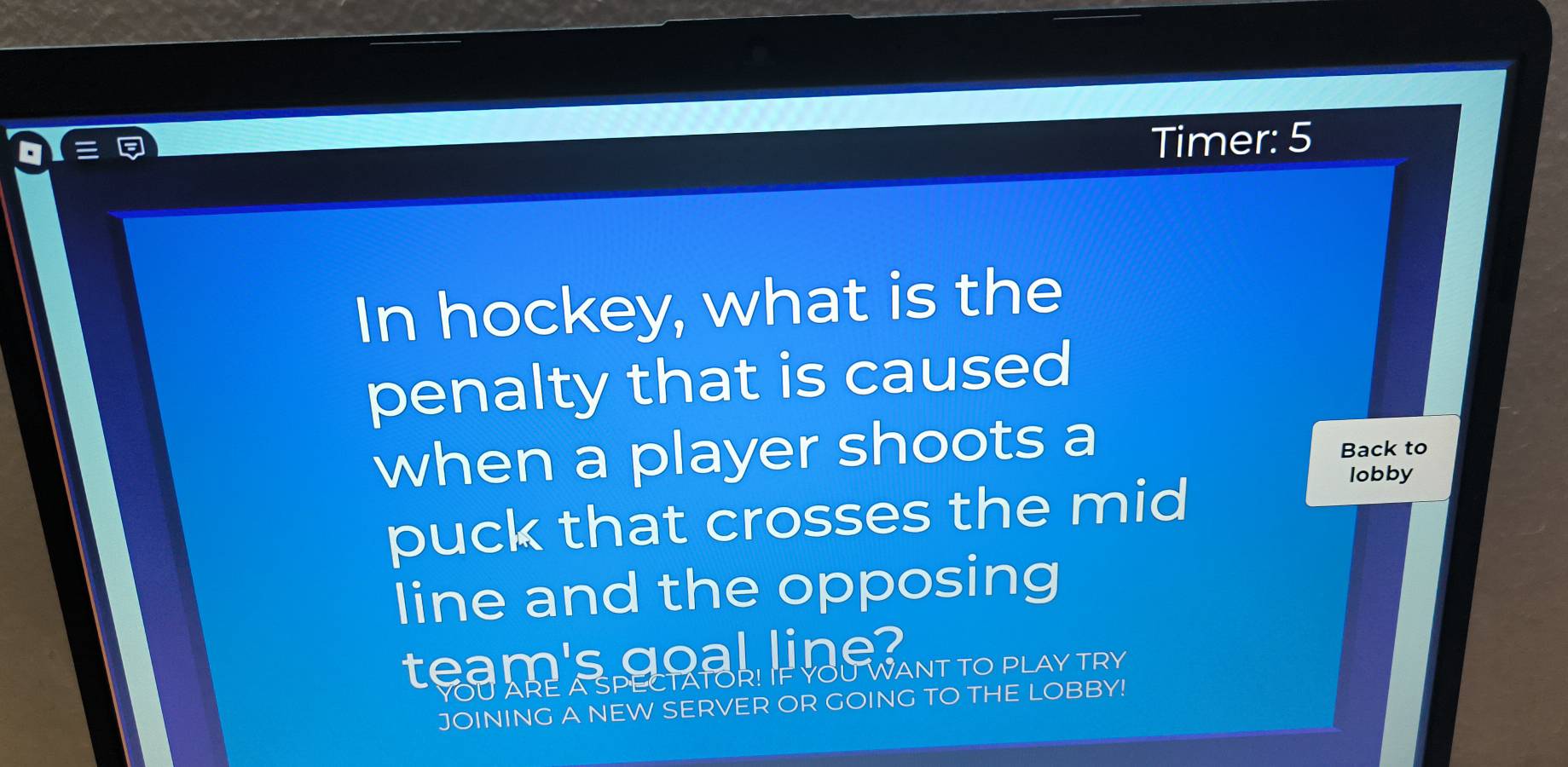 Timer: 5 
In hockey, what is the 
penalty that is caused 
when a player shoots a Back to 
puck that crosses the mid 
lobby 
line and the opposing 
team's goal line? PLAY TRY 
YOU ARE A SPECTATORLIF Y WANTTOP 
JOINING A NEW SERVER OR GOING TO THE LOBBY!