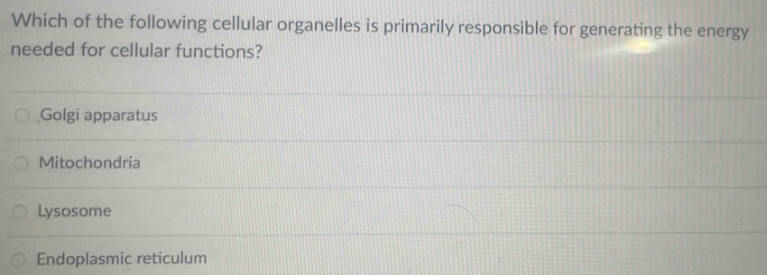 Which of the following cellular organelles is primarily responsible for generating the energy
needed for cellular functions?
Golgi apparatus
Mitochondria
Lysosome
Endoplasmic reticulum