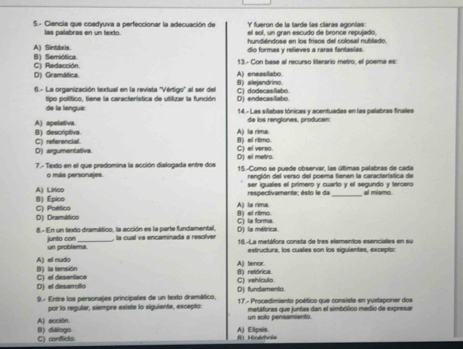 fueron de la tarde las claras agonías:
5.- Ciencia que coadyuva a perfeccionar la adecuación de el sol, un gran escudo de bronce repujado,
las palabras en un texto. hundiéndose en los frisos del colosal nubllado,
A) Sintdoxis. B) Semiótica dio formas y relieves a raras fantasias.
D) Gramática C) Redacción. A) enessllabo. 13.- Con base al recurso literario metro, el poema es:
6.- La organización textual en la revista ''Vértigo'' al ser del C) dodecasilato. B) alejandrino.
tipo político. tiene la característica de utillizar la función D) endecasllabo.
de la lengus: 14.- Las silabas tónicas y acentuadas en las palabras finales
de los renglones, producen:
A) spelativa. B) descriptiva. A) la rima. B) el ritmo.
C) referencial
D) argumentativa. C) el verso. D) el metro.
7.- Texto en el que predomina la acción dialogada entre dos 15.-Como se puede observar, las últimas palabras de cada
renglón del verso del poema tienen la característica de
o más personajes. ser iguales el primero y cuarto y el segundo y tercero
respectivamente; ésto le da _al mismo.
B) Épico A) Lírico A) la rima.
D) Dramático C) Poético
8) el ritmo.
D) la métrica C) la forma.
8.- En un texdo dramático, la acción es la parte fundamental, , la cual va encaminada a resolver 16.-La metáfora consta de tres elementos esenciales en su
junto con un problema
estructura, los cuales son los siguientes, excepto:
B) la tensión A) el nudo
A) tenor.
C) vehlculo B) retórica.
D) el desarrollo C) el desenlace D) fundamento.
9.- Entre los personajes principales de un texto dramático,  17.- Procedimiento poético que consiste en yuxtaponer dos
por lo regular, siempre existe lo siguiente, excepto:
A) acción. un solo pensamiento metáfores que juntas dan el simbólico medio de expresar
C) conflicto B) dililogo. R Mindrda A) Elipsis.