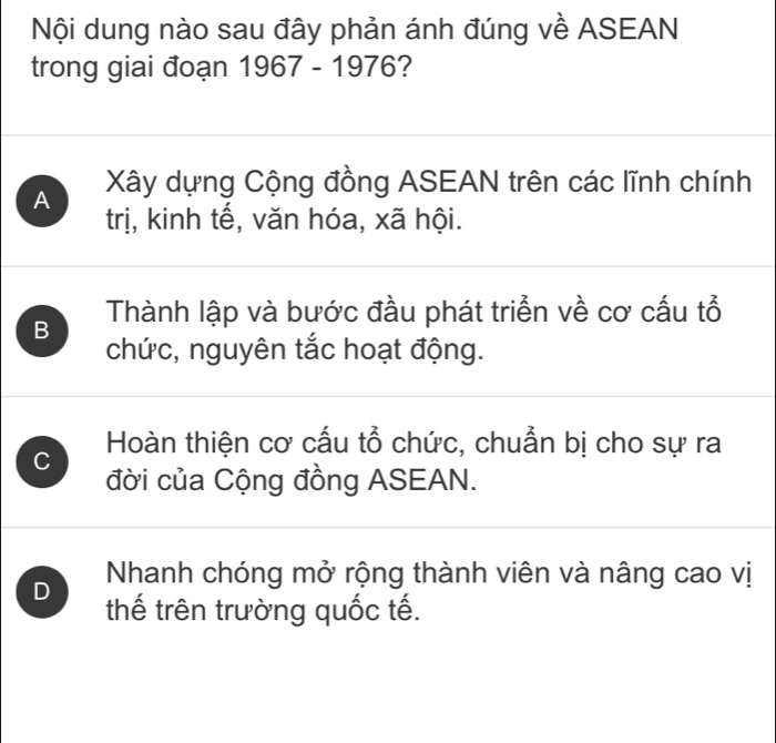 Nội dung nào sau đây phản ánh đúng về ASEAN
trong giai đoạn 1967 - 1976?
A Xây dựng Cộng đồng ASEAN trên các lĩnh chính
trị, kinh tế, văn hóa, xã hội.
B Thành lập và bước đầu phát triển về cơ cấu tổ
chức, nguyên tắc hoạt động.
C Hoàn thiện cơ cấu tổ chức, chuẫn bị cho sự ra
đời của Cộng đồng ASEAN.
Nhanh chóng mở rộng thành viên và nâng cao vị
D thế trên trường quốc tế.