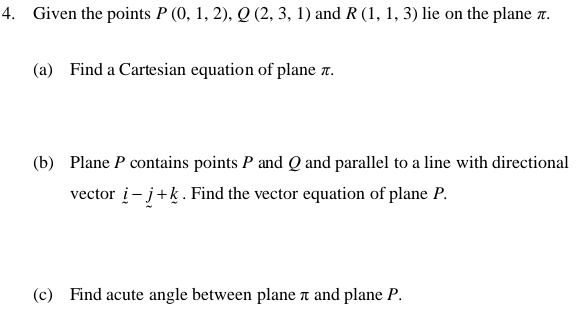 Given the points P(0,1,2), Q(2,3,1) and R(1,1,3) lie on the plane π. 
(a) Find a Cartesian equation of plane π. 
(b) Plane P contains points P and Q and parallel to a line with directional 
vector _ i-_ j+_ k. Find the vector equation of plane P. 
(c) Find acute angle between plane π and plane P.