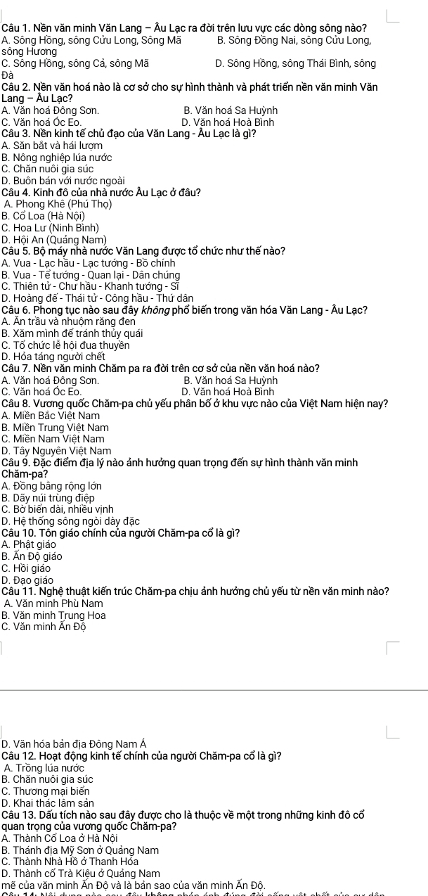 Nền văn minh Văn Lang - Âu Lạc ra đời trên lưu vực các dòng sông nào?
A. Sông Hồng, sông Cửu Long, Sông Mã B. Sông Đồng Nai, sông Cửu Long,
sông Hương
C. Sông Hồng, sông Cả, sông Mã D. Sông Hồng, sông Thái Bình, sông
Đà
Câu 2. Nền văn hoá nào là cơ sở cho sự hình thành và phát triển nền văn minh Văn
Lang - Âu Lạc?
A. Văn hoá Đông Sơn. B. Văn hoá Sa Huỳnh
C. Văn hoá Óc Eo. D. Văn hoá Hoà Bình
Câu 3. Nền kinh tế chủ đạo của Văn Lang - Âu Lạc là gì?
A. Săn bắt và hái lượm
B. Nông nghiệp lúa nước
C. Chăn nuôi gia súc
D. Buôn bán với nước ngoài
Câu 4. Kinh đô của nhà nước Âu Lạc ở đâu?
A. Phong Khê (Phú Thọ)
B. Cổ Loa (Hà Nội)
C. Hoa Lư (Ninh Bình)
D. Hội An (Quảng Nam)
Câu 5. Bộ máy nhà nước Văn Lang được tổ chức như thế nào?
A. Vua - Lạc hầu - Lạc tướng - Bồ chính
B. Vua - Tể tướng - Quan lại - Dân chúng
C. Thiên tử - Chư hầu - Khanh tướng - Sĩ
D. Hoàng đế - Thái tử - Công hầu - Thứ dân
Câu 6. Phong tục nào sau đây không phổ biến trong văn hóa Văn Lang - Âu Lạc?
A. Ăn trầu và nhuộm răng đen
B. Xăm mình để tránh thủy quái
C. Tổ chức lễ hội đua thuyền
D. Hỏa táng người chết
Câu 7. Nền văn minh Chăm pa ra đời trên cơ sở của nền văn hoá nào?
A. Văn hoá Đông Sơn. B. Văn hoá Sa Huỳnh
C. Văn hoá Óc Eo. D. Văn hoá Hoà Bình
Câu 8. Vương quốc Chăm-pa chủ yếu phân bố ở khu vực nào của Việt Nam hiện nay?
A. Miền Bắc Việt Nam
B. Miền Trung Việt Nam
C. Miền Nam Việt Nam
D. Tây Nguyên Việt Nam
Câu 9. Đặc điểm địa lý nào ảnh hưởng quan trọng đến sự hình thành văn minh
Chăm-pa?
A. Đồng bằng rộng lớn
B. Dãy núi trùng điệp
C. Bờ biển dài, nhiều vịnh
D. Hệ thống sông ngòi dày đặc
Câu 10. Tôn giáo chính của người Chăm-pa cổ là gì?
A. Phật giáo
B. Ấn Đô giáo
C. Hồi giáo
D. Đạo giáo
Câu 11. Nghệ thuật kiến trúc Chăm-pa chịu ảnh hướng chủ yếu từ nền văn minh nào?
A. Văn minh Phù Nam
B. Văn minh Trung Hoa
C. Văn minh Ấn Đồ
D. Văn hóa bản địa Đông Nam Á
Câu 12. Hoạt động kinh tế chính của người Chăm-pa cổ là gì?
A. Trồng lúa nước
B. Chăn nuôi gia súc
C. Thương mại biển
D. Khai thác lâm sản
Câu 13. Dấu tích nào sau đây được cho là thuộc về một trong những kinh đô cổ
quan trọng của vương quốc Chăm-pa?
A. Thành Cổ Loa ở Hà Nội
B. Thánh địa Mỹ Sơn ở Quảng Nam
C. Thành Nhà Hồ ở Thanh Hóa
D. Thành cổ Trà Kiệu ở Quảng Nam
mẽ của văn minh Ấn Độ và là bản sao của văn minh Ấn Độ