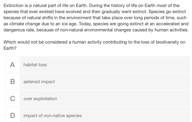 Extinction is a natural part of life on Earth. During the history of life on Earth most of the
species that ever existed have evolved and then gradually went extinct. Species go extinct
because of natural shifts in the environment that take place over long periods of time, such
as climate change due to an ice age. Today, species are going extinct at an accelerated and
dangerous rate, because of non-natural environmental changes caused by human activities.
Which would not be considered a human activity contributing to the loss of biodiversity on
Earth?
A habitat loss
B asteroid impact
C over exploitation
D impact of non-native species