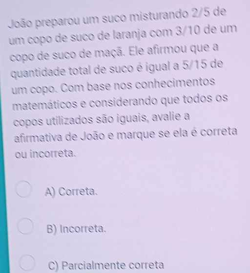 João preparou um suco misturando 2/5 de
um copo de suño de laranja com 3/10 de um
copo de suco de maçã. Ele afirmou que a
quantidade total de suco é igual a 5/15 de
um copo. Com base nos conhecimentos
matemáticos e considerando que todos os
copos utilizados são iguais, avalie a
afirmativa de João e marque se ela é correta
ou incorreta.
A) Correta.
B) Incorreta.
C) Parcialmente correta