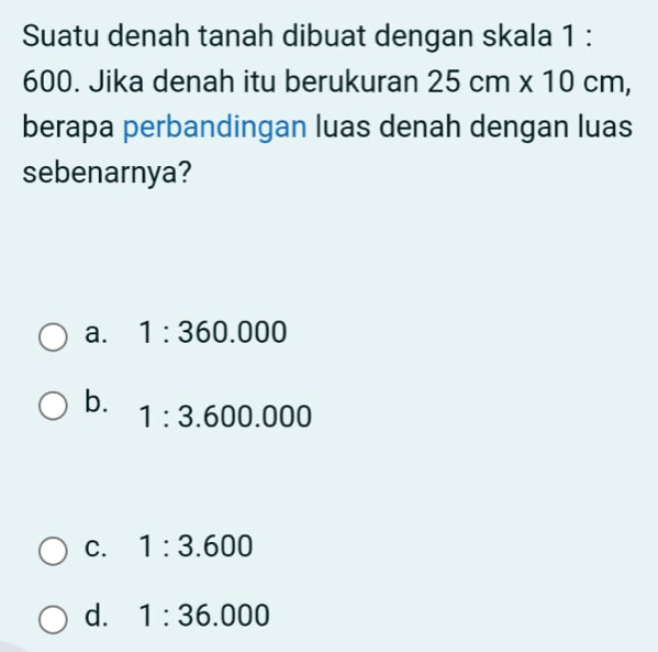 Suatu denah tanah dibuat dengan skala 1 :
600. Jika denah itu berukuran 25cm* 10cm, 
berapa perbandingan luas denah dengan luas
sebenarnya?
a. 1:360.000
b.
1:3.600.000
C. 1:3.600
d. 1:36.000