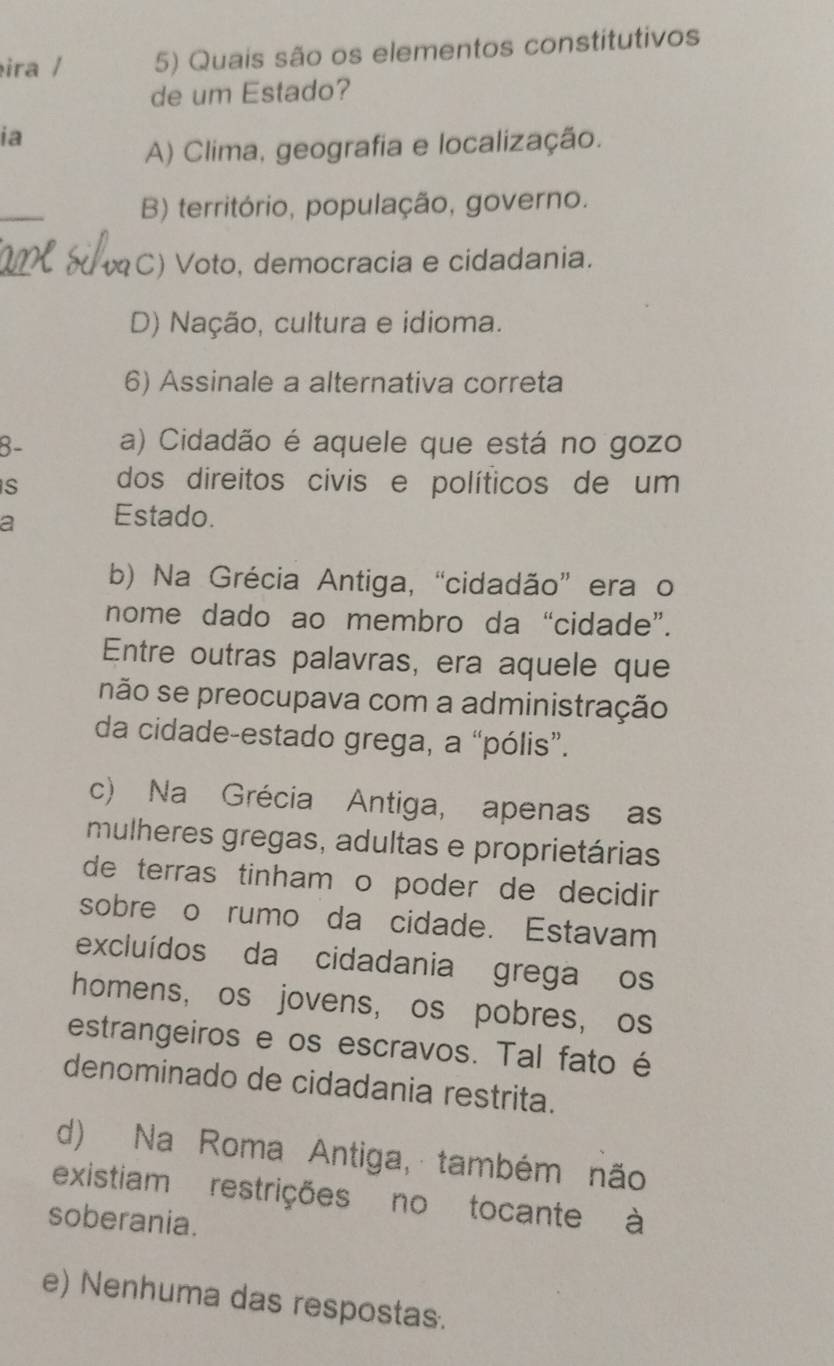 ira / 5) Quais são os elementos constitutivos
de um Estado?
ia
A) Clima, geografia e localização.
_
B) território, população, governo.
C) Voto, democracia e cidadania.
D) Nação, cultura e idioma.
6) Assinale a alternativa correta
8- a) Cidadão é aquele que está no gozo
S dos direitos civis e políticos de um
a Estado.
b) Na Grécia Antiga, “cidadão” era o
nome dado ao membro da “cidade”.
Entre outras palavras, era aquele que
não se preocupava com a administração
da cidade-estado grega, a “pólis”.
c) Na Grécia Antiga, apenas as
mulheres gregas, adultas e proprietárias
de terras tinham o poder de decidir 
sobre o rumo da cidade. Estavam
excluídos da cidadania grega os
homens, os jovens, os pobres, os
estrangeiros e os escravos. Tal fato é
denominado de cidadania restrita.
d) Na Roma Antiga, também não
existiam restrições no tocante à
soberania.
e) Nenhuma das respostas.