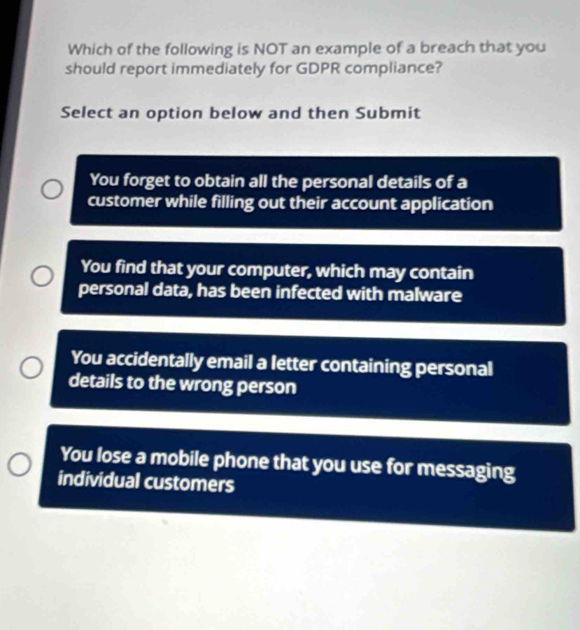 Which of the following is NOT an example of a breach that you
should report immediately for GDPR compliance?
Select an option below and then Submit
You forget to obtain all the personal details of a
customer while filling out their account application
You find that your computer, which may contain
personal data, has been infected with malware
You accidentally email a letter containing personal
details to the wrong person
You lose a mobile phone that you use for messaging
individual customers