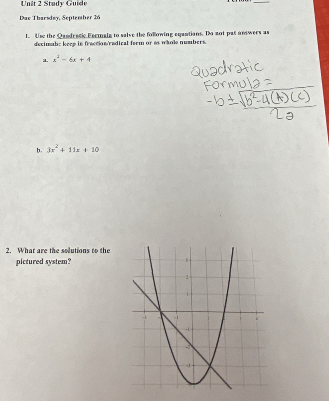 Study Guide 
_ 
Due Thursday, September 26 
1. Use the Quadratic Formula to solve the following equations. Do not put answers as 
decimals: keep in fraction/radical form or as whole numbers. 
a. x^2-6x+4
b. 3x^2+11x+10
2. What are the solutions to the 
pictured system?