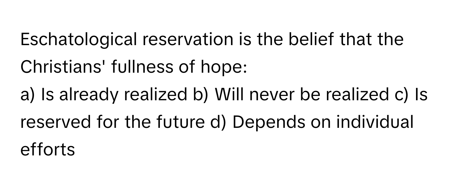 Eschatological reservation is the belief that the Christians' fullness of hope:

a) Is already realized b) Will never be realized c) Is reserved for the future d) Depends on individual efforts