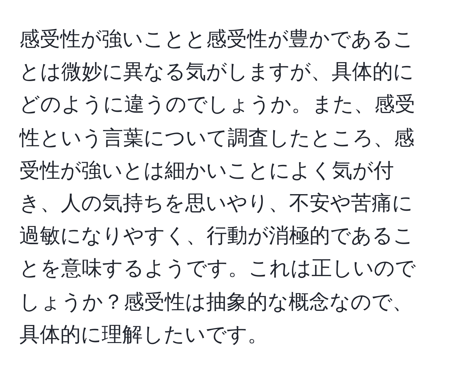 感受性が強いことと感受性が豊かであることは微妙に異なる気がしますが、具体的にどのように違うのでしょうか。また、感受性という言葉について調査したところ、感受性が強いとは細かいことによく気が付き、人の気持ちを思いやり、不安や苦痛に過敏になりやすく、行動が消極的であることを意味するようです。これは正しいのでしょうか？感受性は抽象的な概念なので、具体的に理解したいです。