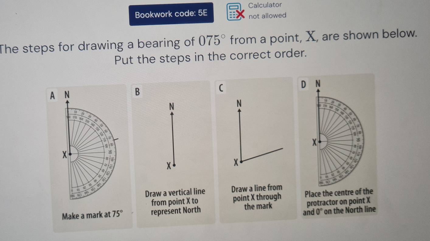 Calculator 
Bookwork code: 5E 
not allowed 
The steps for drawing a bearing of 075° from a point, X, are shown below. 
Put the steps in the correct order. 
D N
A N
B 
( 
N 
N
20
9 w0 a
10
a
30
a
10 170 160 1so 6
a
3
Bo 
B 
a 3
X
8
X
8
a 
s 
a 
à
X
x
a 
a 
a 
a
04
01 051
ot 6
002 0/1 093
Draw a vertical line Draw a line from 
from point X to point X through Place the centre of the 
Make a mark at 75° represent North the mark protractor on point X
and 0° on the North line