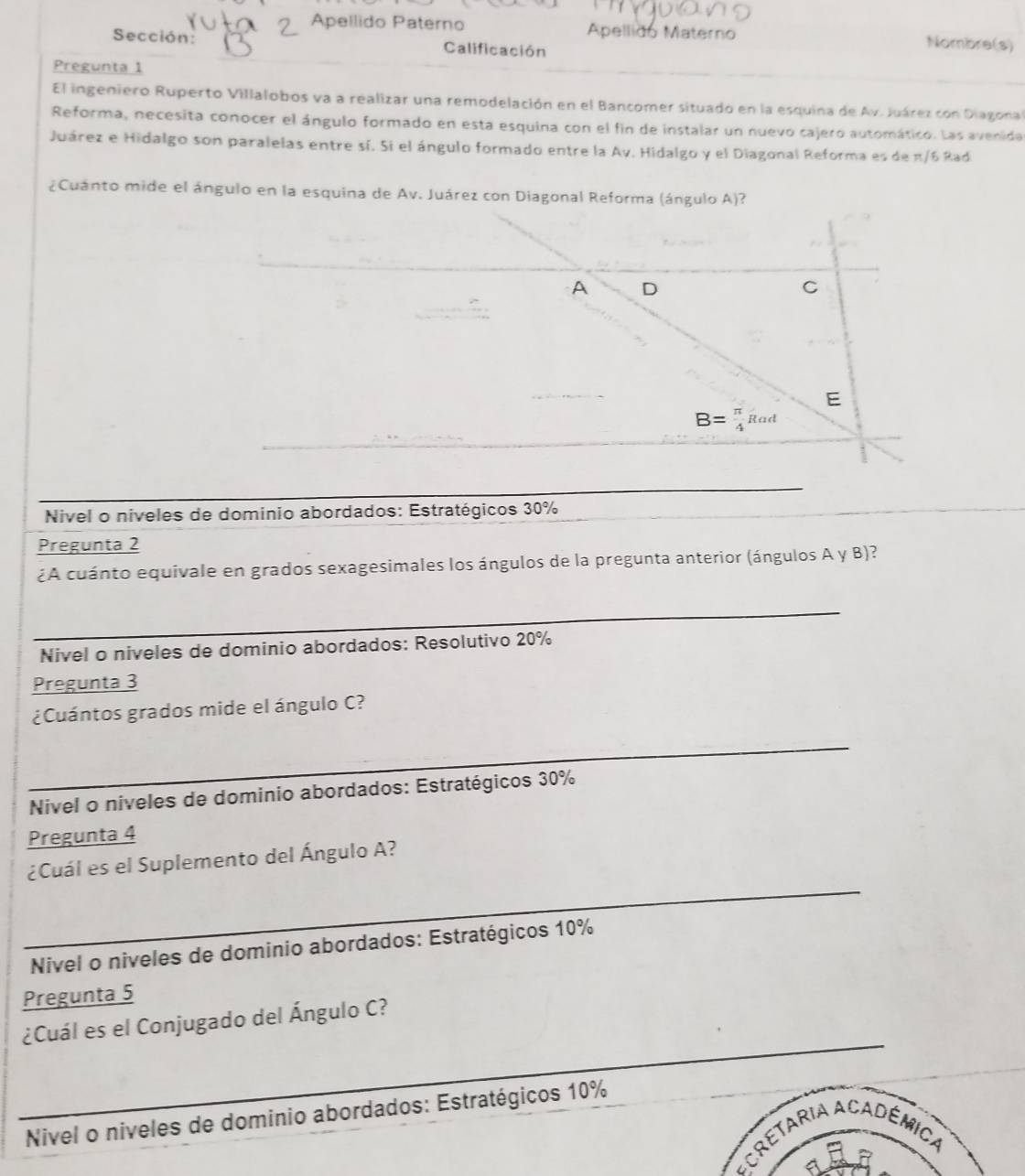 Apellido Paterno Apellido Materno Nombre(s)
Sección: Calificación
Pregunta 1
El ingeniero Ruperto Villalobos va a realizar una remodelación en el Bancomer situado en la esquina de Av. Juárez con Diagonal
Reforma, necesita conocer el ángulo formado en esta esquina con el fin de instalar un nuevo cajero automático. Las avenida
Juárez e Hidalgo son paralelas entre sí. Si el ángulo formado entre la Av. Hidalgo y el Diagonal Reforma es de π/6 Rad
¿Cuánto mide el ángulo en la esquina de Av. Juárez con Diagonal Reforma (ángulo A)?
A D
C
E
B= π /4 Rad
Nivel o niveles de dominio abordados: Estratégicos 30%
Pregunta 2
¿A cuánto equivale en grados sexagesimales los ángulos de la pregunta anterior (ángulos A y B)?
_
Nivel o niveles de dominio abordados: Resolutivo 20%
Pregunta 3
¿Cuántos grados mide el ángulo C?
_
Nivel o niveles de dominio abordados: Estratégicos 30%
Pregunta 4
_
¿Cuál es el Suplemento del Ángulo A?
Nivel o niveles de dominio abordados: Estratégicos 10%
Pregunta 5
_
¿Cuál es el Conjugado del Ángulo C?
Nivel o niveles de dominio abordados: Estratégicos 10%
ACretAria ACadêmica