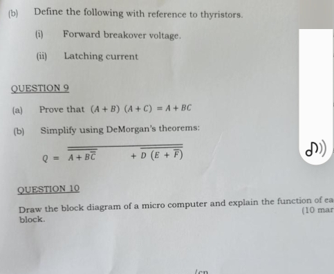 Define the following with reference to thyristors. 
(i) Forward breakover voltage. 
(ii) Latching current 
QUESTION 9 
(a) Prove that (A+B)(A+C)=A+BC
(b) Simplify using DeMorgan's theorems: 
Q=overline overline A+Boverline C+overline D(E+overline F) 
QUESTION 10 
Draw the block diagram of a micro computer and explain the function of ea 
block. (10 mar