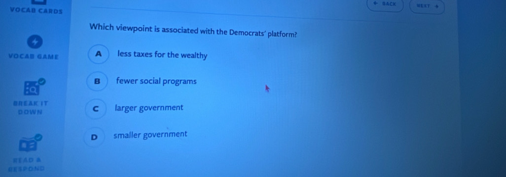 BACK
VOCAB CARDS
Which viewpoint is associated with the Democrats’ platform?
4
VOCAB GAME A less taxes for the wealthy
B fewer social programs
a
REスK IТ c larger government
D O WN
D smaller government
READ B
QESP:O:N D