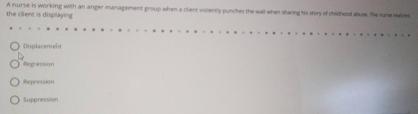 A nurse is working with an anger management group when a client violently punches the wall when sharing his story of childhood abuse. The nurse realizes
the client is displaying
Displacement
Regression
Repression
Suppression