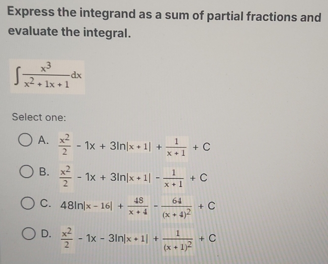 Express the integrand as a sum of partial fractions and
evaluate the integral.
∈t  x^3/x^2+1x+1 dx
Select one:
A.  x^2/2 -1x+3ln |x+1|+ 1/x+1 +C
B.  x^2/2 -1x+3ln |x+1|- 1/x+1 +C
C. 48ln |x-16|+ 48/x+4 -frac 64(x+4)^2+C
D.  x^2/2 -1x-3ln |x+1|+frac 1(x+1)^2+C