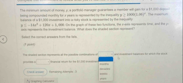 The minimum amount of money, y, a portfolio manager guarantees a member will gain for a $1,000 deposil 
being compounded monthly for x years is represented by the inequality y≥ 1000(1.06)^x. The maximum 
balance of a $1,000 investment into a risky stock is represented by the inequality
y≤ -14x^2+120x+1 , 000. On the graph of these two functions, the x-axis represents time, and the y - 
axis represents the investment balance. What does the shaded section represent?

$1,000 investmen months
decades
Check answer Remaining Attempts : 3 weeks
N Graphing Calculator years