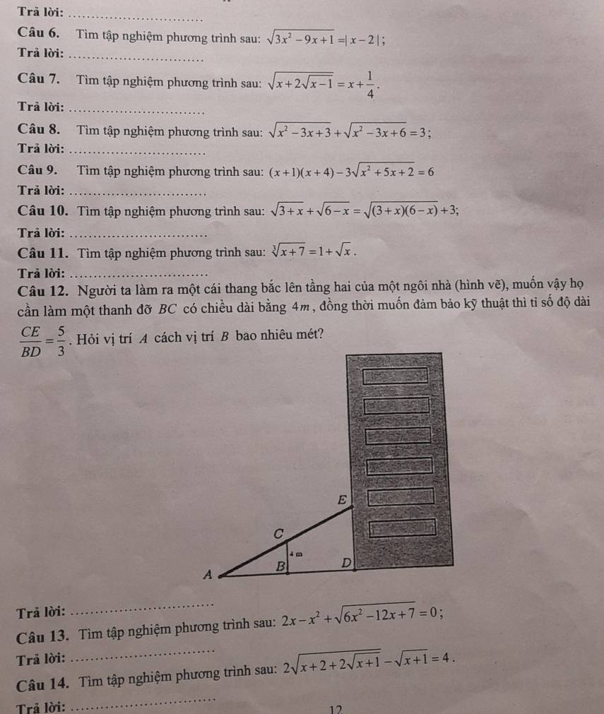 Trả lời:_ 
Câu 6. Tìm tập nghiệm phương trình sau: sqrt(3x^2-9x+1)=|x-2|; 
Trả lời:_ 
Câu 7. Tìm tập nghiệm phương trình sau: sqrt(x+2sqrt x-1)=x+ 1/4 . 
Trả lời:_ 
Câu 8. Tìm tập nghiệm phương trình sau: sqrt(x^2-3x+3)+sqrt(x^2-3x+6)=3; a 
Trả lời:_ 
Câu 9. Tìm tập nghiệm phương trình sau: (x+1)(x+4)-3sqrt(x^2+5x+2)=6
Trả lời:_ 
Câu 10. Tìm tập nghiệm phương trình sau: sqrt(3+x)+sqrt(6-x)=sqrt((3+x)(6-x))+3; 
Trả lời:_ 
Câu 11. Tìm tập nghiệm phương trình sau: sqrt[3](x+7)=1+sqrt(x). 
Trả lời:_ 
Câu 12. Người ta làm ra một cái thang bắc lên tầng hai của một ngôi nhà (hình vẽ), muốn vậy họ 
cần làm một thanh đỡ BC có chiều dài bằng 4m, đồng thời muốn đảm bảo kỹ thuật thì tỉ số độ dài
 CE/BD = 5/3 
Trả lời: : 
Câu 13. Tìm tập nghiệm phương trình sau: 2x-x^2+sqrt(6x^2-12x+7)=0
Trả lời: 
_ 
Câu 14. Tìm tập nghiệm phương trình sau: 2sqrt(x+2+2sqrt x+1)-sqrt(x+1)=4. 
Trả lời: 12