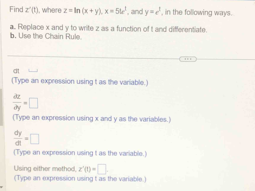 Find Z'(t) , where z=ln (x+y), x=5te^t , and y=e^t , in the following ways. 
a. Replace x and y to write z as a function of t and differentiate. 
b. Use the Chain Rule.
dt
(Type an expression using t as the variable.)
 partial z/partial y =□
(Type an expression using x and y as the variables.)
 dy/dt =□
(Type an expression using t as the variable.) 
Using either method, z'(t)=□. 
(Type an expression using t as the variable.)