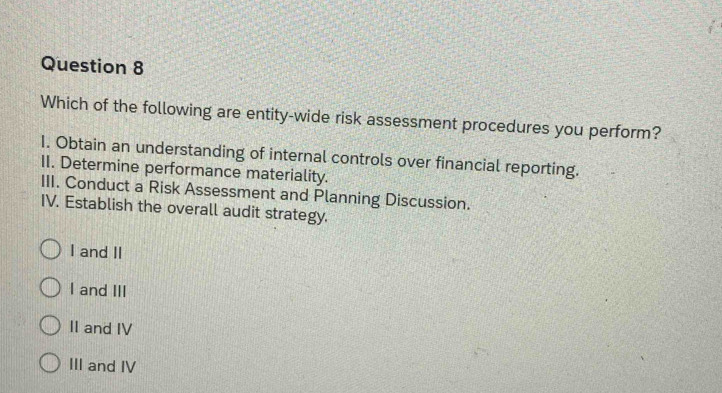 Which of the following are entity-wide risk assessment procedures you perform?
1. Obtain an understanding of internal controls over financial reporting.
II. Determine performance materiality.
III. Conduct a Risk Assessment and Planning Discussion.
IV. Establish the overall audit strategy.
I and II
I and III
II and IV
III and IV