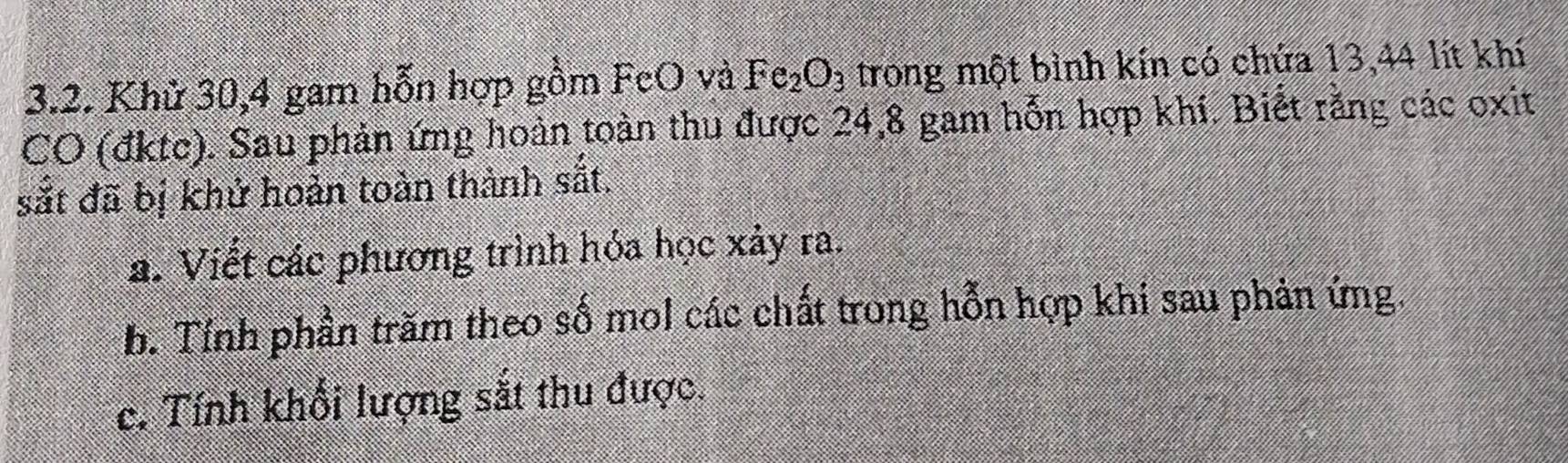 Khử 30, 4 gam hỗn hợp gồm FeO và Fe_2O_3 trong một bình kín có chứa 13,44 lít khí 
CO (đktc). Sau phản ứng hoàn toàn thu được 24, 8 gam hỗn hợp khí. Biết rằng các oxit 
sắt đã bị khử hoản toàn thành sắt. 
a. Viết các phương trình hóa học xảy ra. 
b. Tỉnh phần trăm theo số mol các chất trong hỗn hợp khi sau phản ứng. 
c. Tính khổi lượng sắt thu được.